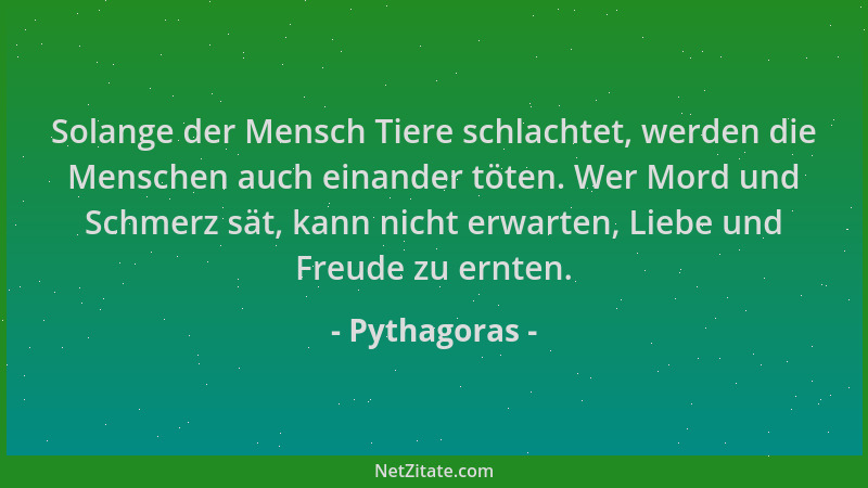 Pythagoras - Solange der Mensch Tiere schlachtet, werden die Menschen auch einander töten. Wer Mord und Schmerz sät, kann n...