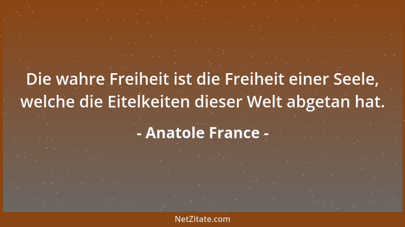 Anatole France - Die wahre Freiheit ist die Freiheit einer Seele, welche die Eitelkeiten dieser Welt abgetan hat....