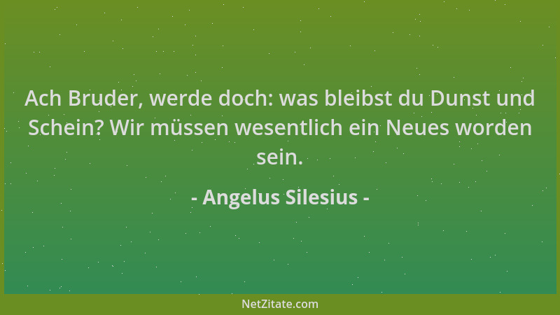 Angelus Silesius - Ach Bruder, werde doch: was bleibst du Dunst und Schein? Wir müssen wesentlich ein Neues worden sein....