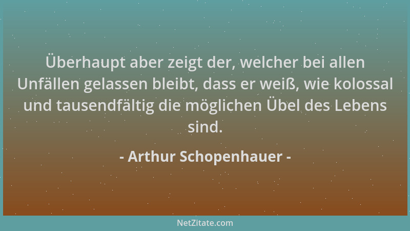 Arthur Schopenhauer - Überhaupt aber zeigt der, welcher bei allen Unfällen gelassen bleibt, dass er weiß, wie kolossal und...