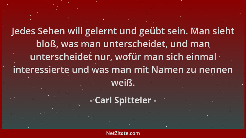 Carl Spitteler - Jedes Sehen will gelernt und geübt sein. Man sieht bloß, was man unterscheidet, und man unterscheidet nur,...