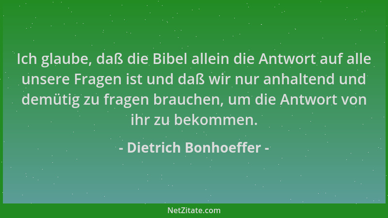 Dietrich Bonhoeffer - Ich glaube, daß die Bibel allein die Antwort auf alle unsere Fragen ist und daß wir nur anhaltend und...