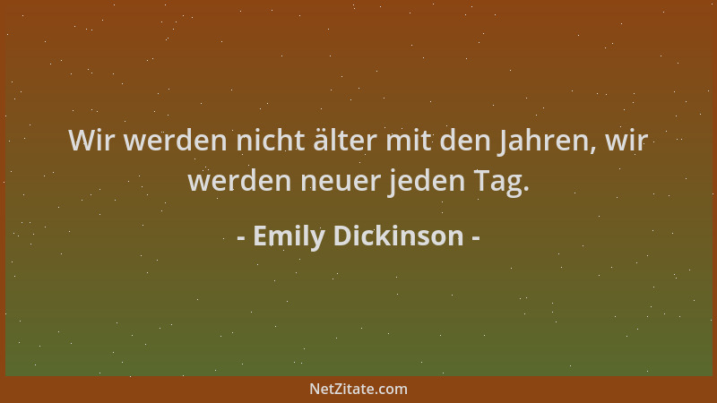 Emily Dickinson - Wir werden nicht älter mit den Jahren, wir werden neuer jeden Tag....