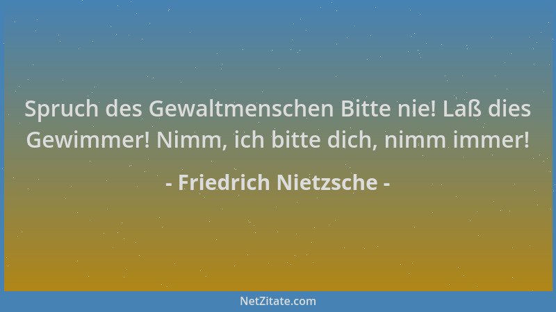 Friedrich Nietzsche - Spruch des Gewaltmenschen Bitte nie! Laß dies Gewimmer! Nimm, ich bitte dich, nimm immer!...