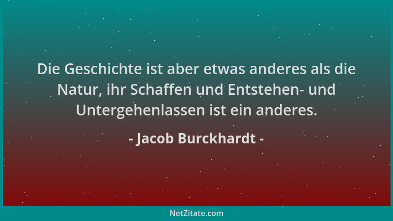 Jacob Burckhardt - Die Geschichte ist aber etwas anderes als die Natur, ihr Schaffen und Entstehen- und Untergehenlassen is...