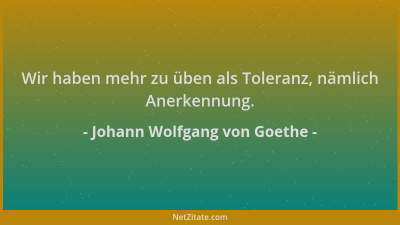 Johann Wolfgang von Goethe - Wir haben mehr zu üben als Toleranz, nämlich Anerkennung....