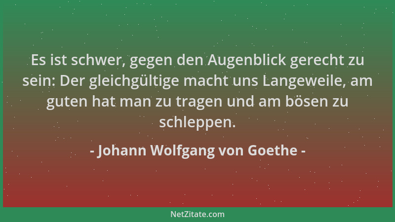 Johann Wolfgang von Goethe - Es ist schwer, gegen den Augenblick gerecht zu sein: Der gleichgültige macht uns Langeweile, a...