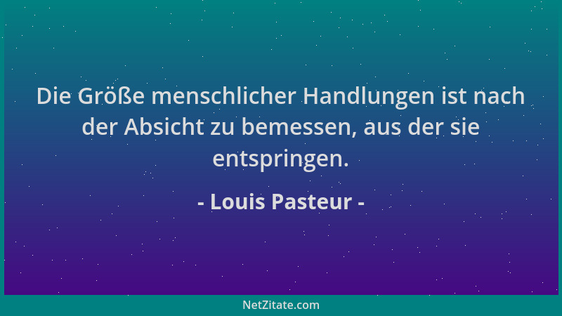 Louis Pasteur - Die Größe menschlicher Handlungen ist nach der Absicht zu bemessen, aus der sie entspringen....