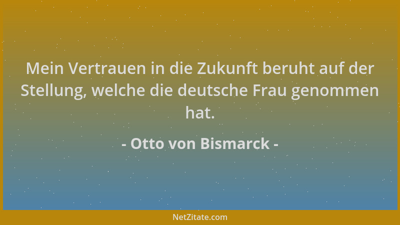 Otto von Bismarck - Mein Vertrauen in die Zukunft beruht auf der Stellung, welche die deutsche Frau genommen hat....