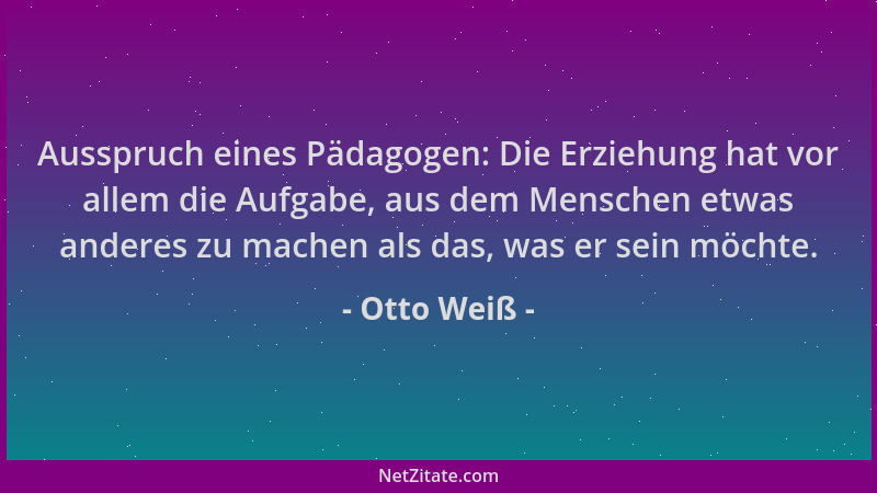 Otto Weiß - Ausspruch eines Pädagogen: Die Erziehung hat vor allem die Aufgabe, aus dem Menschen etwas anderes zu machen al...