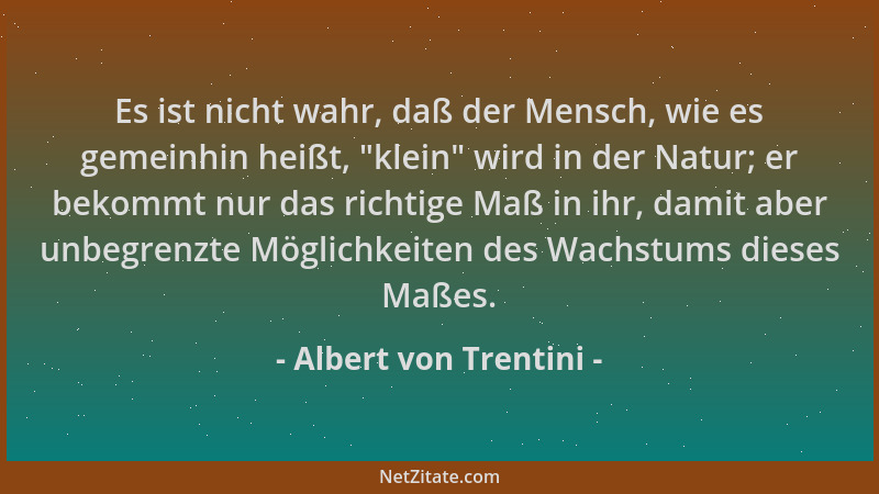 Albert von Trentini - Es ist nicht wahr, daß der Mensch, wie es gemeinhin heißt,  "klein " wird in der Natur; er bekommt nur...