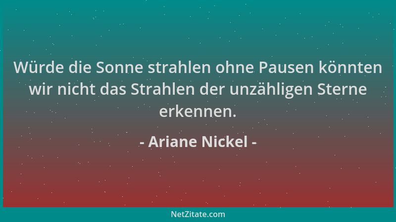 Ariane Nickel - Würde die Sonne strahlen ohne Pausen könnten wir nicht das Strahlen der unzähligen Sterne erkennen....