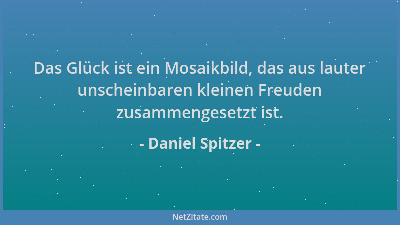 Daniel Spitzer - Das Glück ist ein Mosaikbild, das aus lauter unscheinbaren kleinen Freuden zusammengesetzt ist....