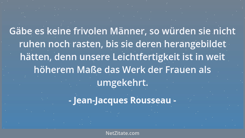 Jean-Jacques Rousseau - Gäbe es keine frivolen Männer, so würden sie nicht ruhen noch rasten, bis sie deren herangebildet h...