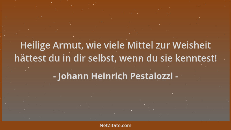 Johann Heinrich Pestalozzi - Heilige Armut, wie viele Mittel zur Weisheit hättest du in dir selbst, wenn du sie kenntest!...