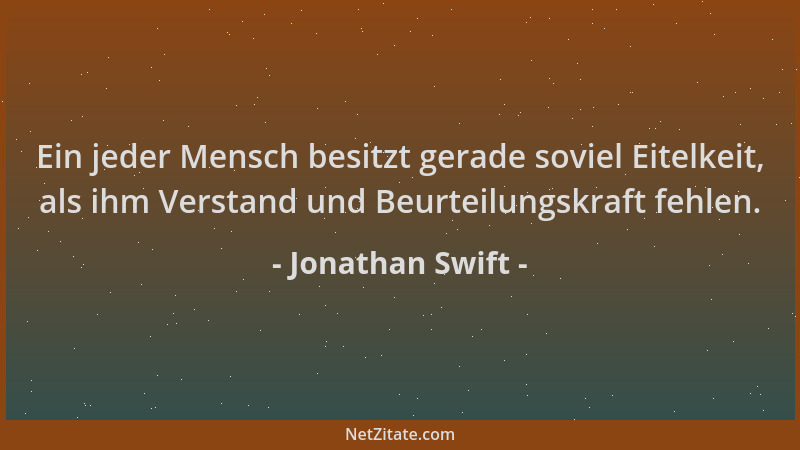 Jonathan Swift - Ein jeder Mensch besitzt gerade soviel Eitelkeit, als ihm Verstand und Beurteilungskraft fehlen....