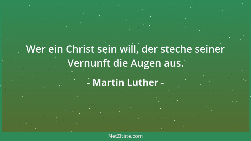 Martin Luther - Wer ein Christ sein will, der steche seiner Vernunft die Augen aus....