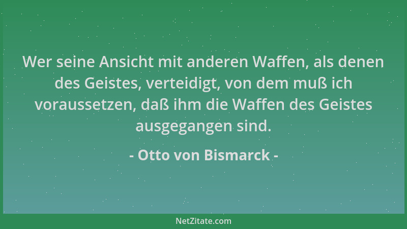 Otto von Bismarck - Wer seine Ansicht mit anderen Waffen, als denen des Geistes, verteidigt, von dem muß ich voraussetzen,...