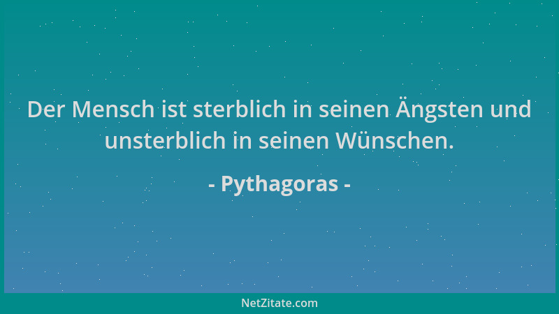 Pythagoras - Der Mensch ist sterblich in seinen Ängsten und unsterblich in seinen Wünschen....