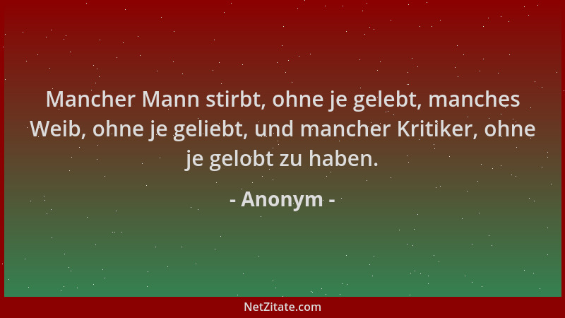 Anonym - Mancher Mann stirbt, ohne je gelebt, manches Weib, ohne je geliebt, und mancher Kritiker, ohne je gelobt zu haben....