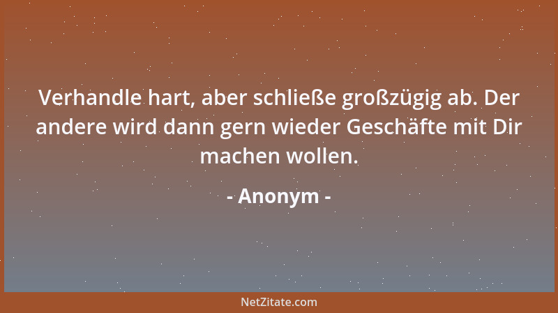 Anonym - Verhandle hart, aber schließe großzügig ab. Der andere wird dann gern wieder Geschäfte mit Dir machen wollen....