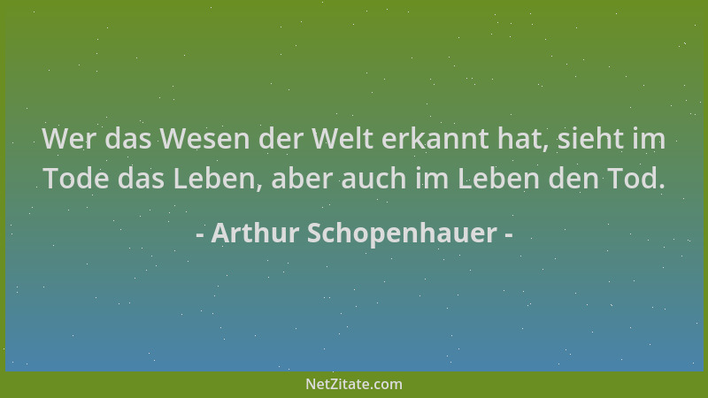 Arthur Schopenhauer - Wer das Wesen der Welt erkannt hat, sieht im Tode das Leben, aber auch im Leben den Tod....