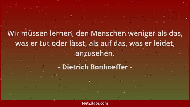 Dietrich Bonhoeffer - Wir müssen lernen, den Menschen weniger als das, was er tut oder lässt, als auf das, was er leidet, a...