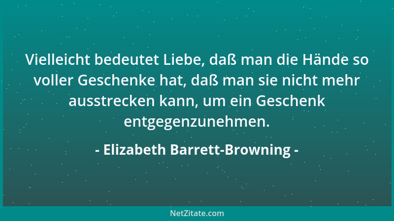 Elizabeth Barrett-Browning - Vielleicht bedeutet Liebe, daß man die Hände so voller Geschenke hat, daß man sie nicht mehr a...