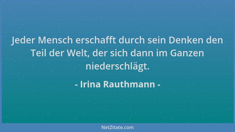 Irina Rauthmann - Jeder Mensch erschafft durch sein Denken den Teil der Welt, der sich dann im Ganzen niederschlägt....