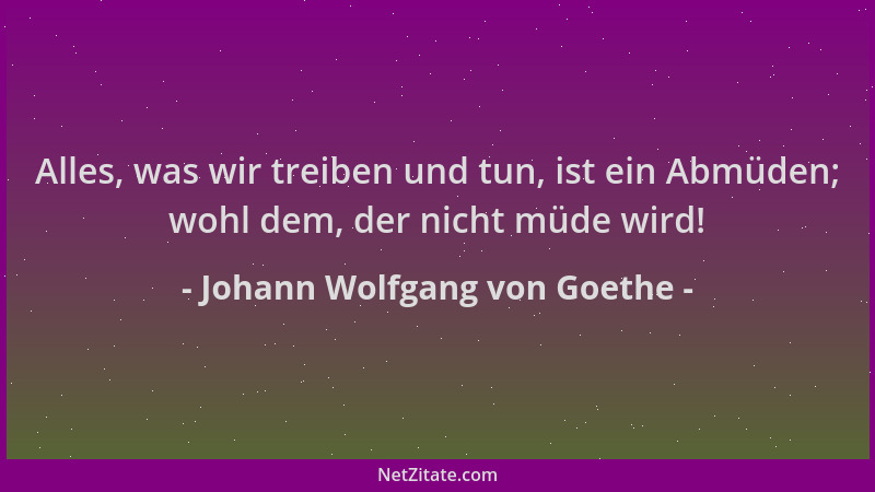 Johann Wolfgang von Goethe - Alles, was wir treiben und tun, ist ein Abmüden; wohl dem, der nicht müde wird!...
