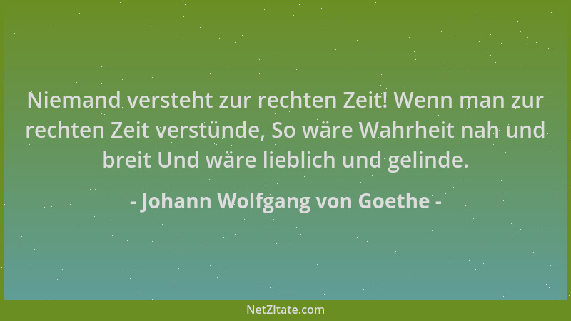 Johann Wolfgang von Goethe - Niemand versteht zur rechten Zeit! Wenn man zur rechten Zeit verstünde, So wäre Wahrheit nah u...