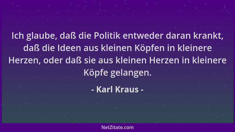 Karl Kraus - Ich glaube, daß die Politik entweder daran krankt, daß die Ideen aus kleinen Köpfen in kleinere Herzen, oder d...