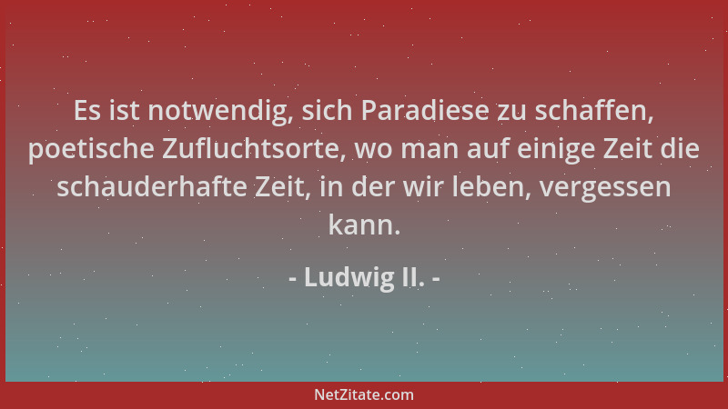 Ludwig II. - Es ist notwendig, sich Paradiese zu schaffen, poetische Zufluchtsorte, wo man auf einige Zeit die schauderhaft...