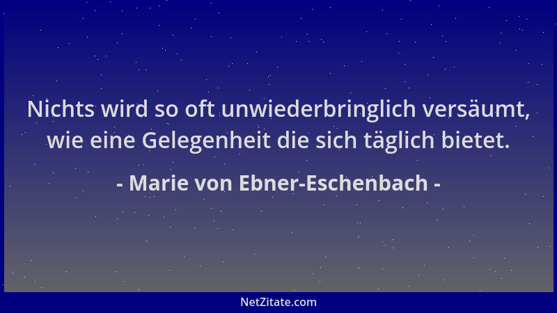 Marie von Ebner-Eschenbach - Nichts wird so oft unwiederbringlich versäumt, wie eine Gelegenheit die sich täglich bietet....