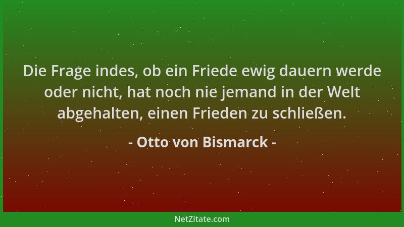 Otto von Bismarck - Die Frage indes, ob ein Friede ewig dauern werde oder nicht, hat noch nie jemand in der Welt abgehalten...