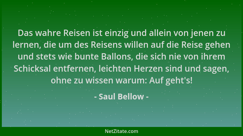 Saul Bellow - Das wahre Reisen ist einzig und allein von jenen zu lernen, die um des Reisens willen auf die Reise gehen und...
