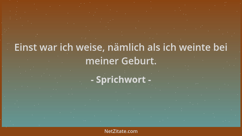 Sprichwort - Einst war ich weise, nämlich als ich weinte bei meiner Geburt....