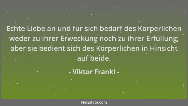 Viktor Frankl - Echte Liebe an und für sich bedarf des Körperlichen weder zu ihrer Erweckung noch zu ihrer Erfüllung; aber...