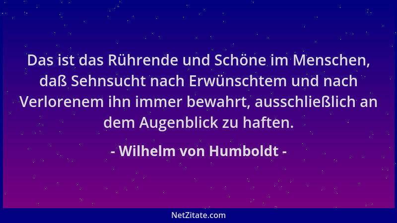 Wilhelm von Humboldt - Das ist das Rührende und Schöne im Menschen, daß Sehnsucht nach Erwünschtem und nach Verlorenem ihn...