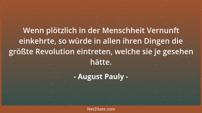 August Pauly - Wenn plötzlich in der Menschheit Vernunft einkehrte, so würde in allen ihren Dingen die größte Revolution ei...
