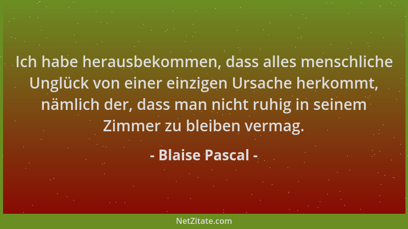 Blaise Pascal - Ich habe herausbekommen, dass alles menschliche Unglück von einer einzigen Ursache herkommt, nämlich der, d...