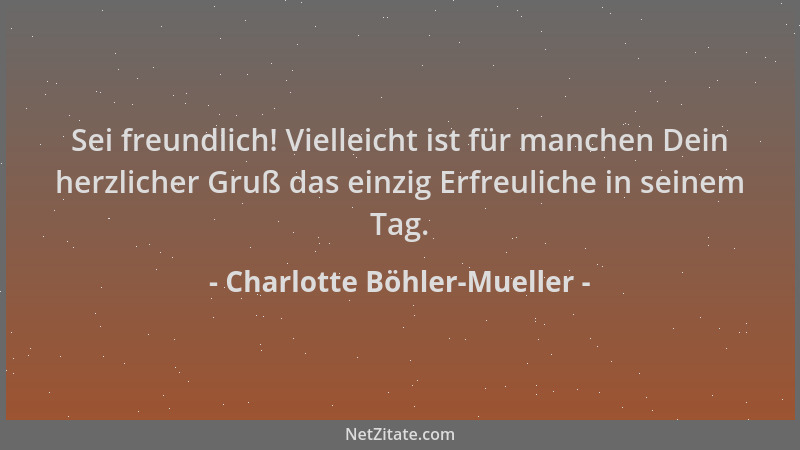 Charlotte Böhler-Mueller - Sei freundlich! Vielleicht ist für manchen Dein herzlicher Gruß das einzig Erfreuliche in seinem...