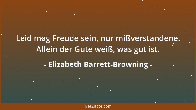 Elizabeth Barrett-Browning - Leid mag Freude sein, nur mißverstandene. Allein der Gute weiß, was gut ist....
