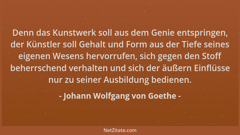 Johann Wolfgang von Goethe - Denn das Kunstwerk soll aus dem Genie entspringen, der Künstler soll Gehalt und Form aus der T...