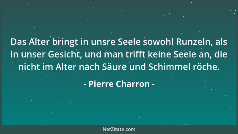 Pierre Charron - Das Alter bringt in unsre Seele sowohl Runzeln, als in unser Gesicht, und man trifft keine Seele an, die n...