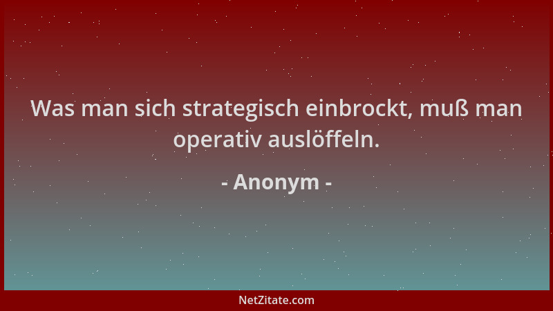Anonym - Was man sich strategisch einbrockt, muß man operativ auslöffeln....