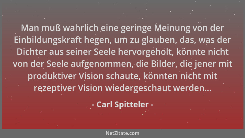 Carl Spitteler - Man muß wahrlich eine geringe Meinung von der Einbildungskraft hegen, um zu glauben, das, was der Dichter...