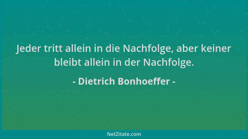 Dietrich Bonhoeffer - Jeder tritt allein in die Nachfolge, aber keiner bleibt allein in der Nachfolge....
