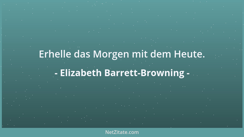 Elizabeth Barrett-Browning - Erhelle das Morgen mit dem Heute....