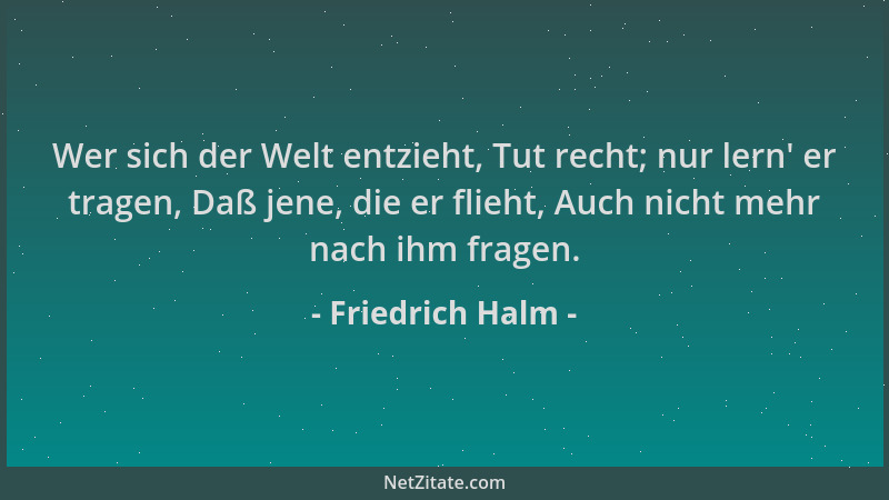 Friedrich Halm - Wer sich der Welt entzieht, Tut recht; nur lern ' er tragen, Daß jene, die er flieht, Auch nicht mehr nach...